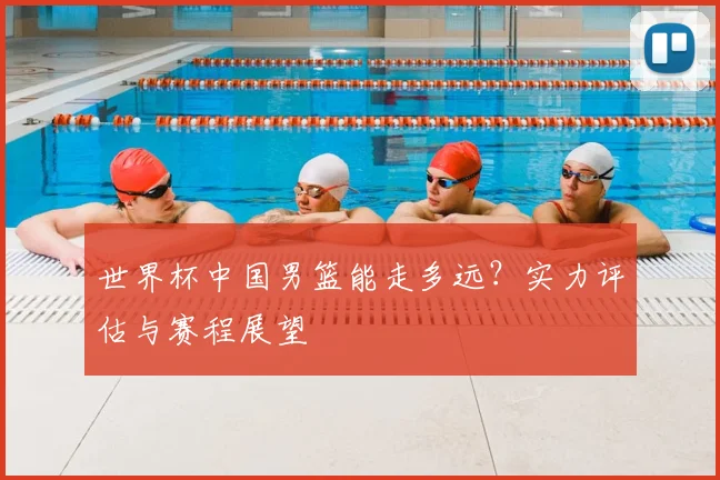 世界杯中国男篮能走多远?实力评估与赛程展望