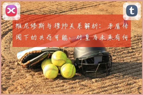 维尼修斯与穆帅关系解析:矛盾传闻下的共存可能,对皇马未来有何影响?