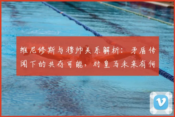 维尼修斯与穆帅关系解析：矛盾传闻下的共存可能，对皇马未来有何影响？