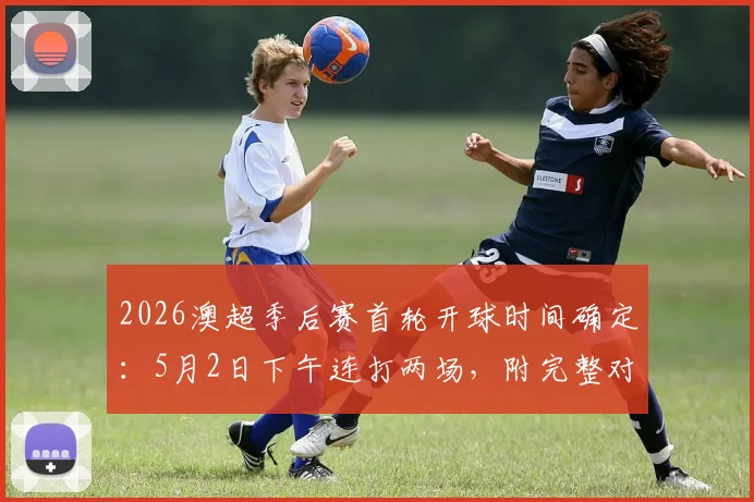 2026澳超季后赛首轮开球时间确定:5月2日下午连打两场,附完整对阵分析及观赛指南