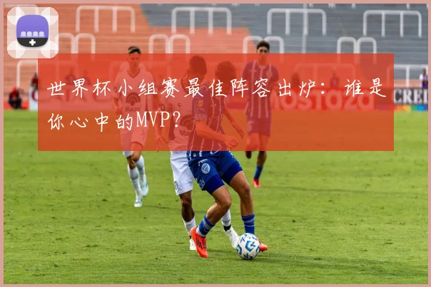 世界杯小组赛最佳阵容出炉：谁是你心中的MVP？
