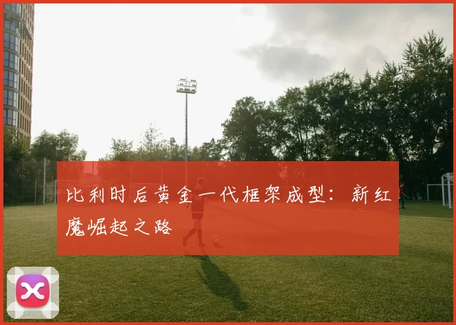 比利时后黄金一代框架成型：新红魔崛起之路