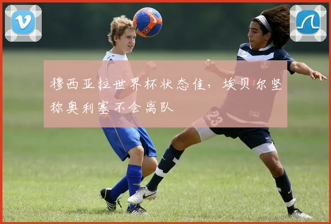 穆西亚拉世界杯状态佳，埃贝尔坚称奥利塞不会离队