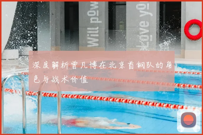 深度解析曾凡博在北京首钢队的角色与战术价值