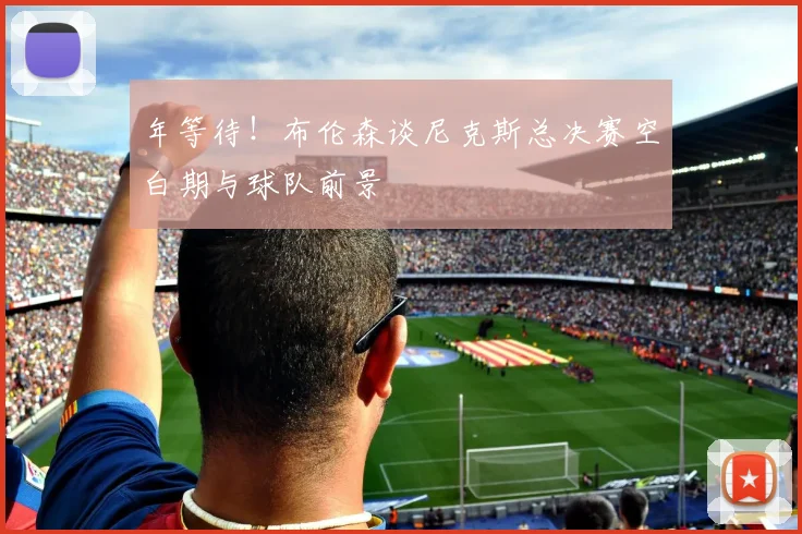 年等待！布伦森谈尼克斯总决赛空白期与球队前景