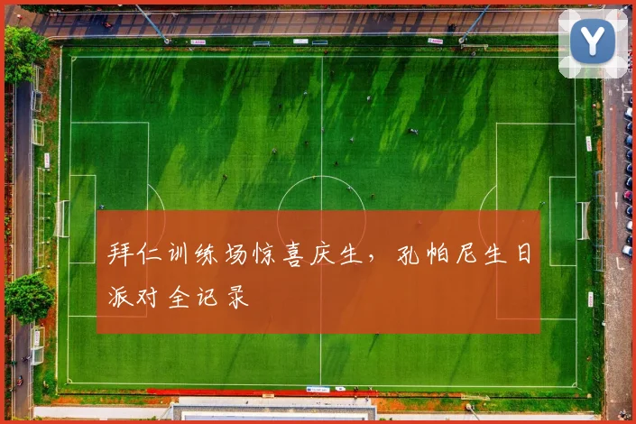 拜仁训练场惊喜庆生,孔帕尼生日派对全记录