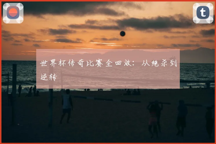 世界杯传奇比赛全回放：从绝杀到逆转